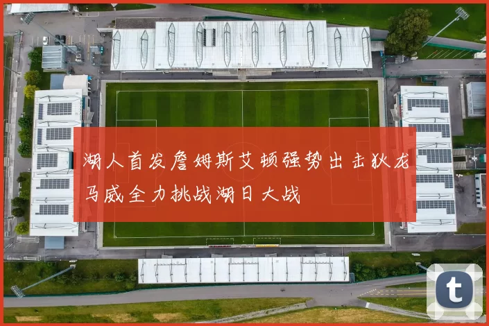 湖人首发詹姆斯艾顿强势出击狄龙马威全力挑战湖日大战