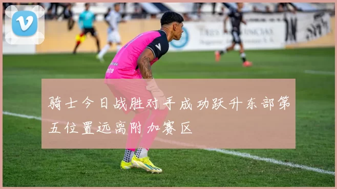 骑士今日战胜对手成功跃升东部第五位置远离附加赛区