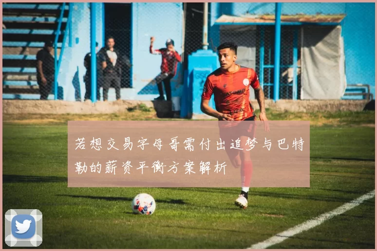 若想交易字母哥需付出追梦与巴特勒的薪资平衡方案解析