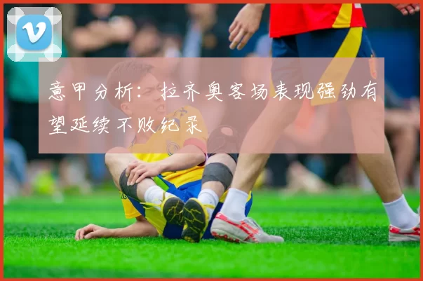 意甲分析：拉齐奥客场表现强劲有望延续不败纪录