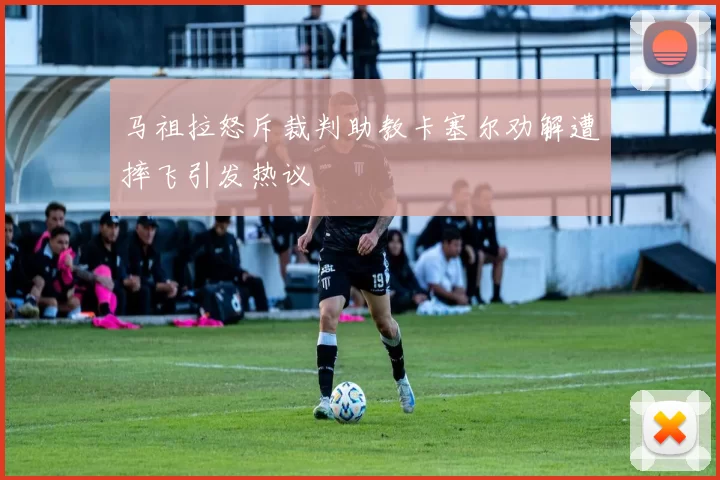 马祖拉怒斥裁判助教卡塞尔劝解遭摔飞引发热议