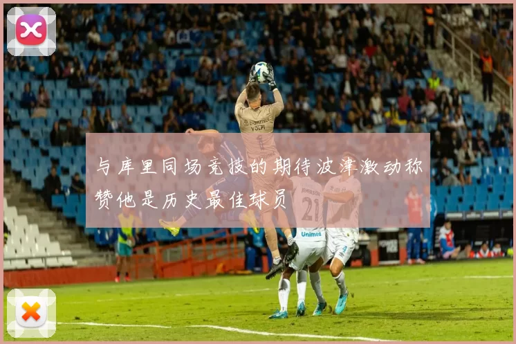 与库里同场竞技的期待波津激动称赞他是历史最佳球员
