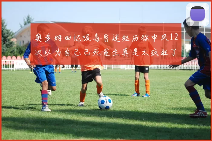 奥多姆回忆吸毒昏迷经历称中风12次以为自己已死重生真是太疯狂了