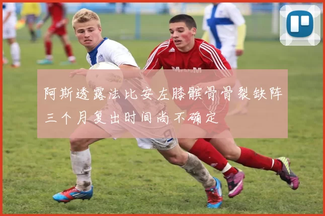 阿斯透露法比安左膝髌骨骨裂缺阵三个月复出时间尚不确定