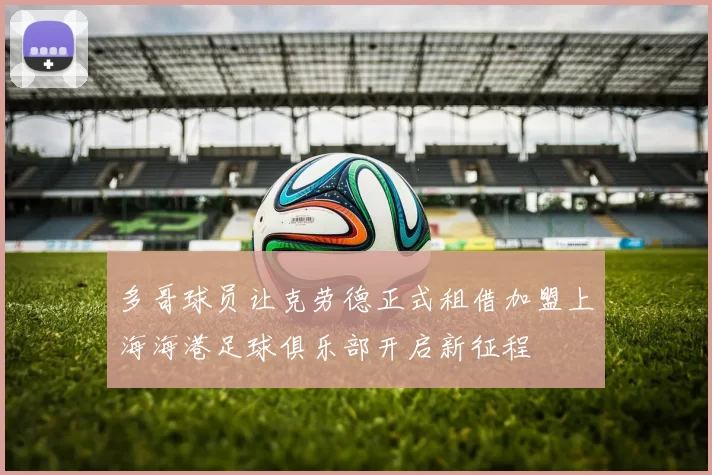 多哥球员让克劳德正式租借加盟上海海港足球俱乐部开启新征程