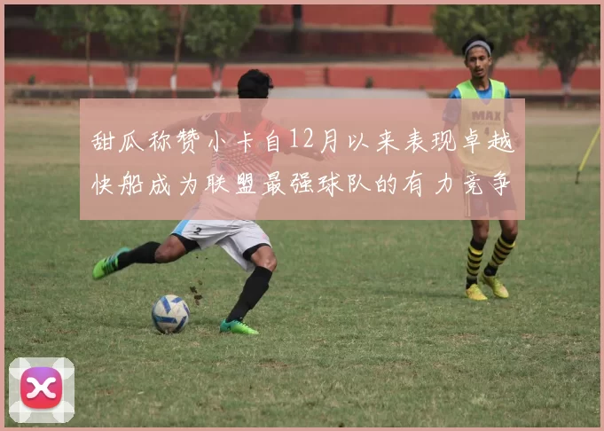 甜瓜称赞小卡自12月以来表现卓越快船成为联盟最强球队的有力竞争者