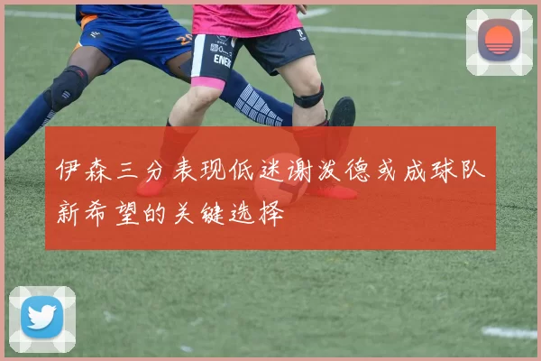 伊森三分表现低迷谢泼德或成球队新希望的关键选择