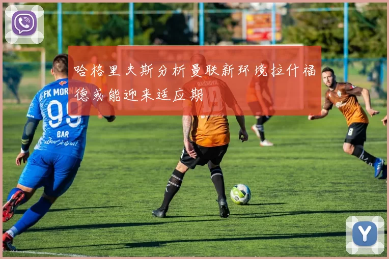 哈格里夫斯分析曼联新环境拉什福德或能迎来适应期
