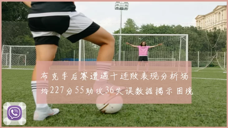 布克季后赛遭遇十连败表现分析场均227分55助攻36失误数据揭示困境