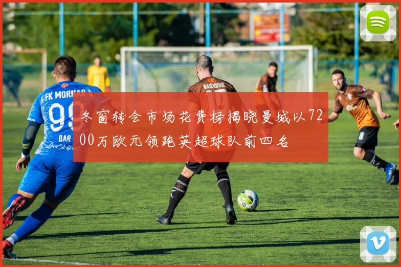 冬窗转会市场花费榜揭晓曼城以7200万欧元领跑英超球队前四名