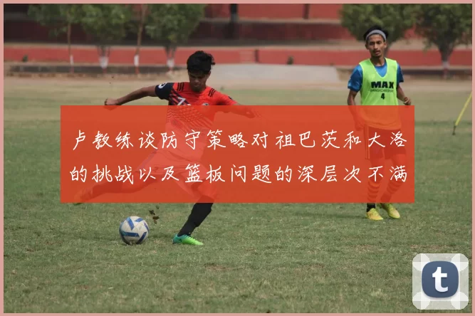 卢教练谈防守策略对祖巴茨和大洛的挑战以及篮板问题的深层次不满