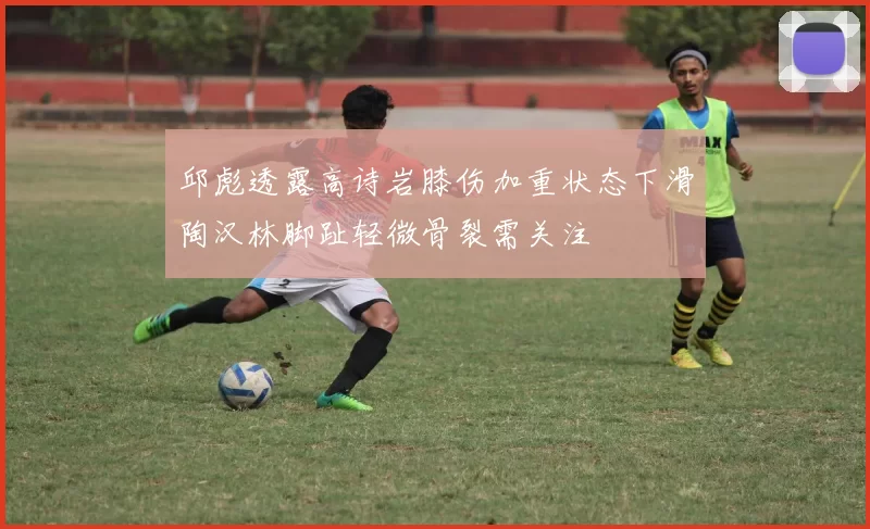 邱彪透露高诗岩膝伤加重状态下滑陶汉林脚趾轻微骨裂需关注