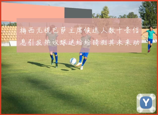 梅西无视巴萨主席候选人数十条信息引发热议球迷纷纷猜测其未来动向
