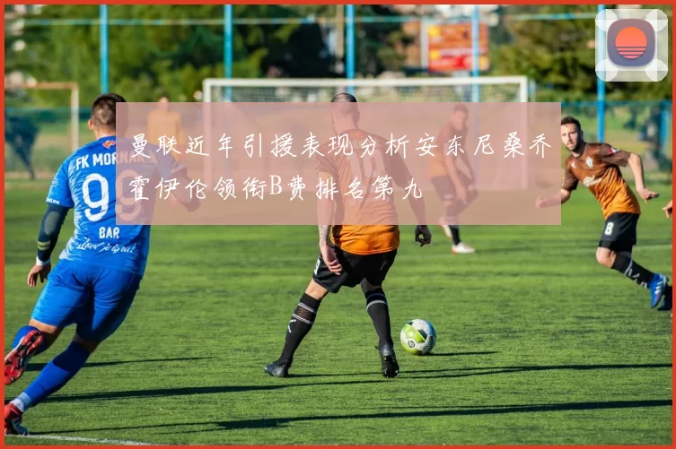 曼联近年引援表现分析安东尼桑乔霍伊伦领衔B费排名第九