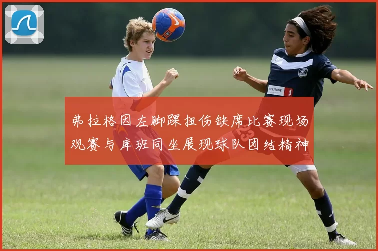 弗拉格因左脚踝扭伤缺席比赛现场观赛与库班同坐展现球队团结精神