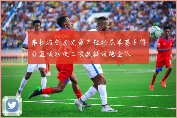 弗拉格创历史最年轻纪录单赛季得分篮板助攻三项数据领跑全队
