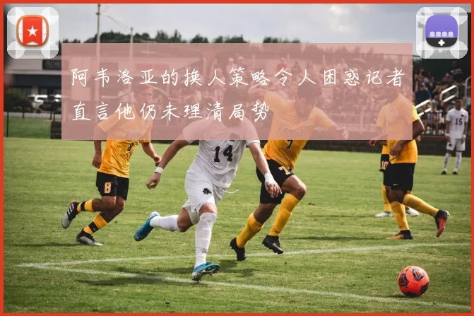 阿韦洛亚的换人策略令人困惑记者直言他仍未理清局势